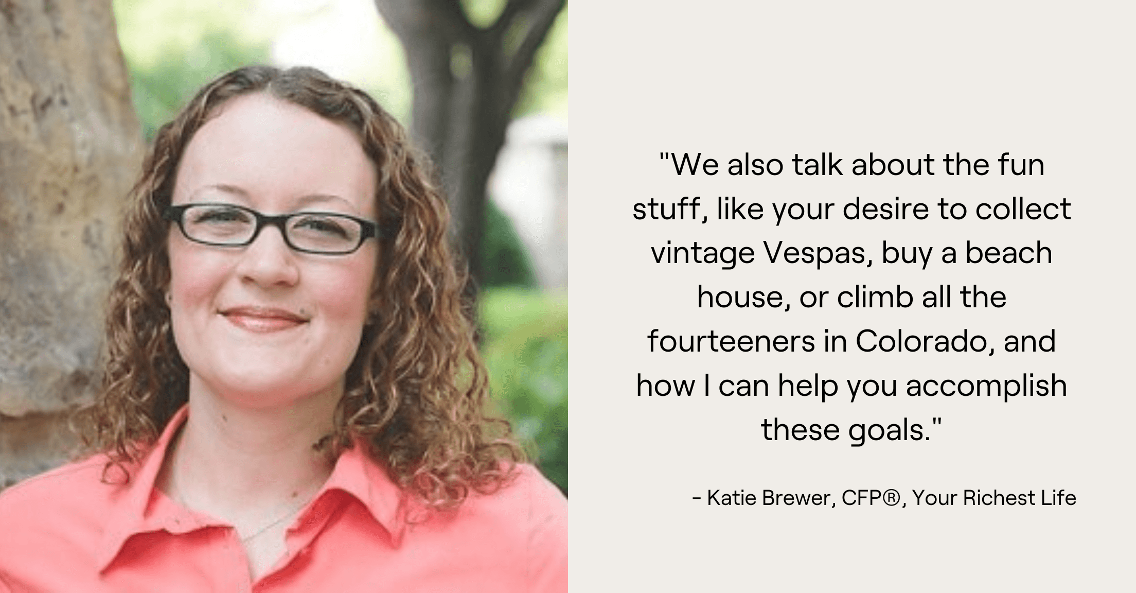 Headshot of advisor Katie Brewer and quote, "We also talk about the fun stuff, like your desire to collect vintage Vespas, buy a beach house, or climb all the fourteeners in Colorado, and how I can help you accomplish these goals."