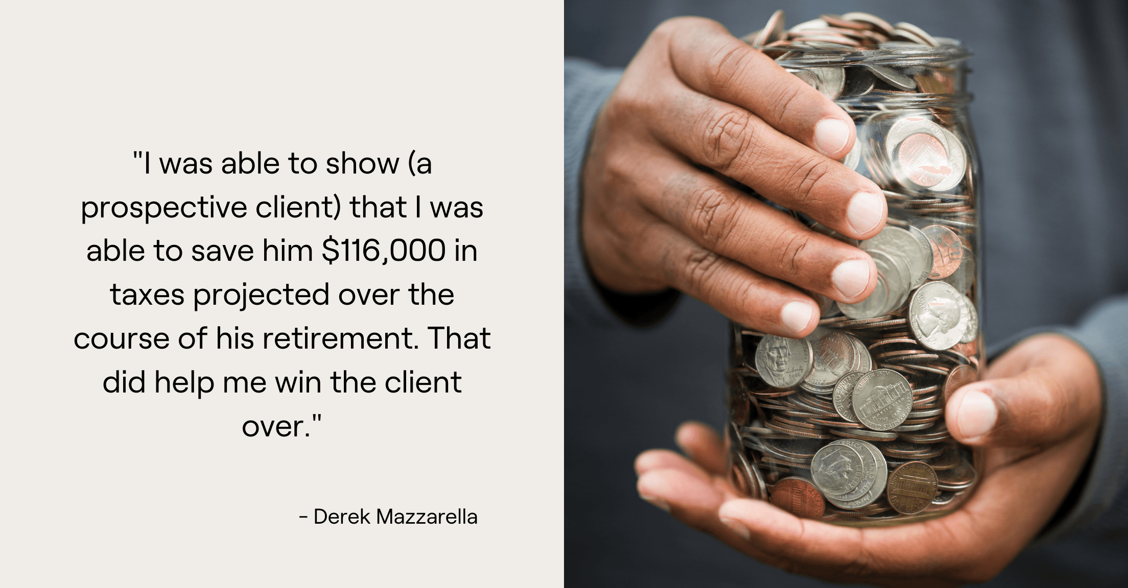 Person's hands holding jar of money and advisor Derek Mazzarella quote, "I was able to show (a prospective client) that I was able to save him $116,000 in taxes projected over the course of his retirement. That did help me win the client over."