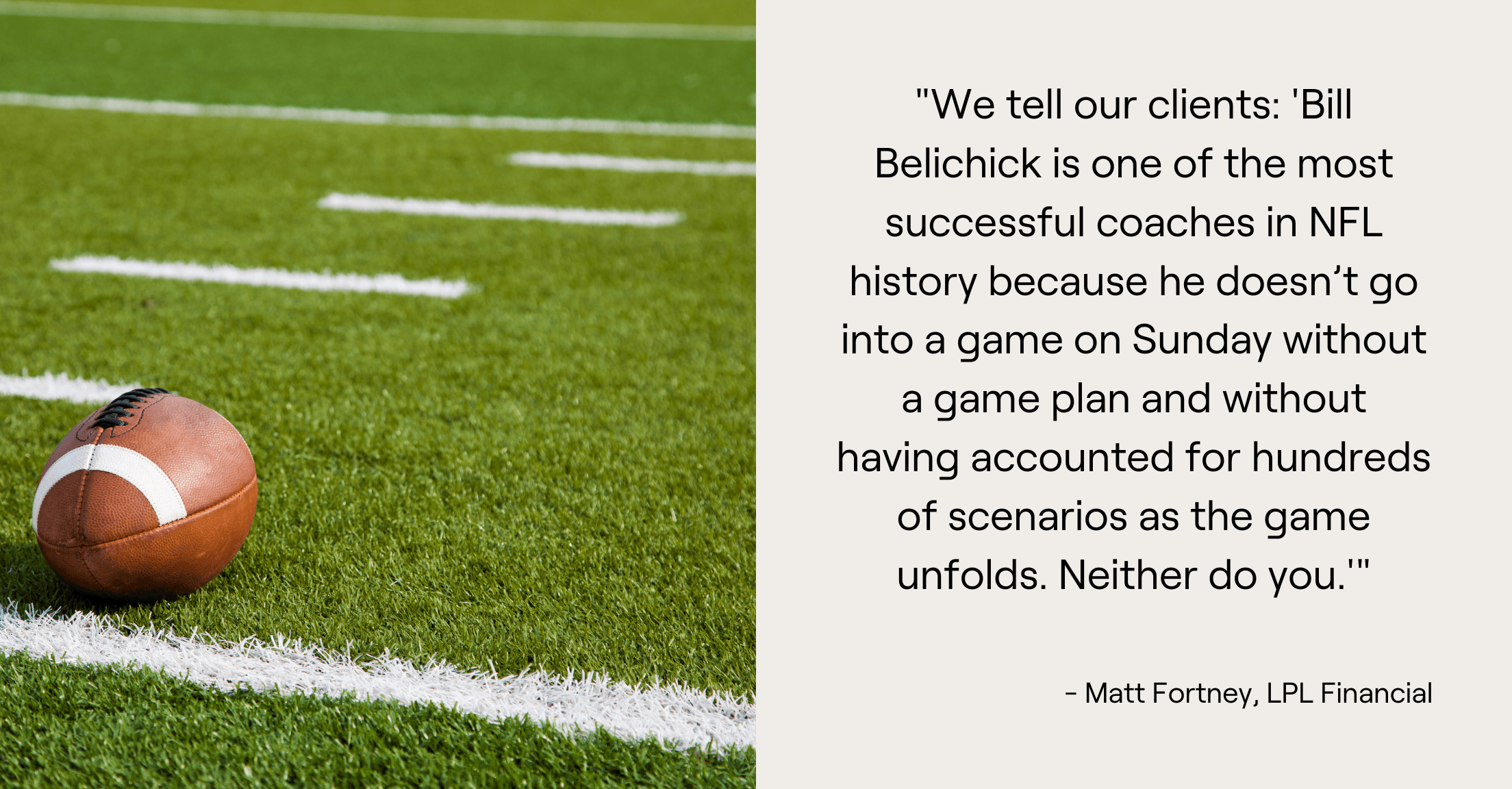 Football on field next to quote, "We tell our clients: 'Bill Belichick is one of the most successful coaches in NFL history because he doesn't go into a game on Sunday without a game plan and without having accounted for hundreds of scenarios as the game unfolds. Neither do you.'"