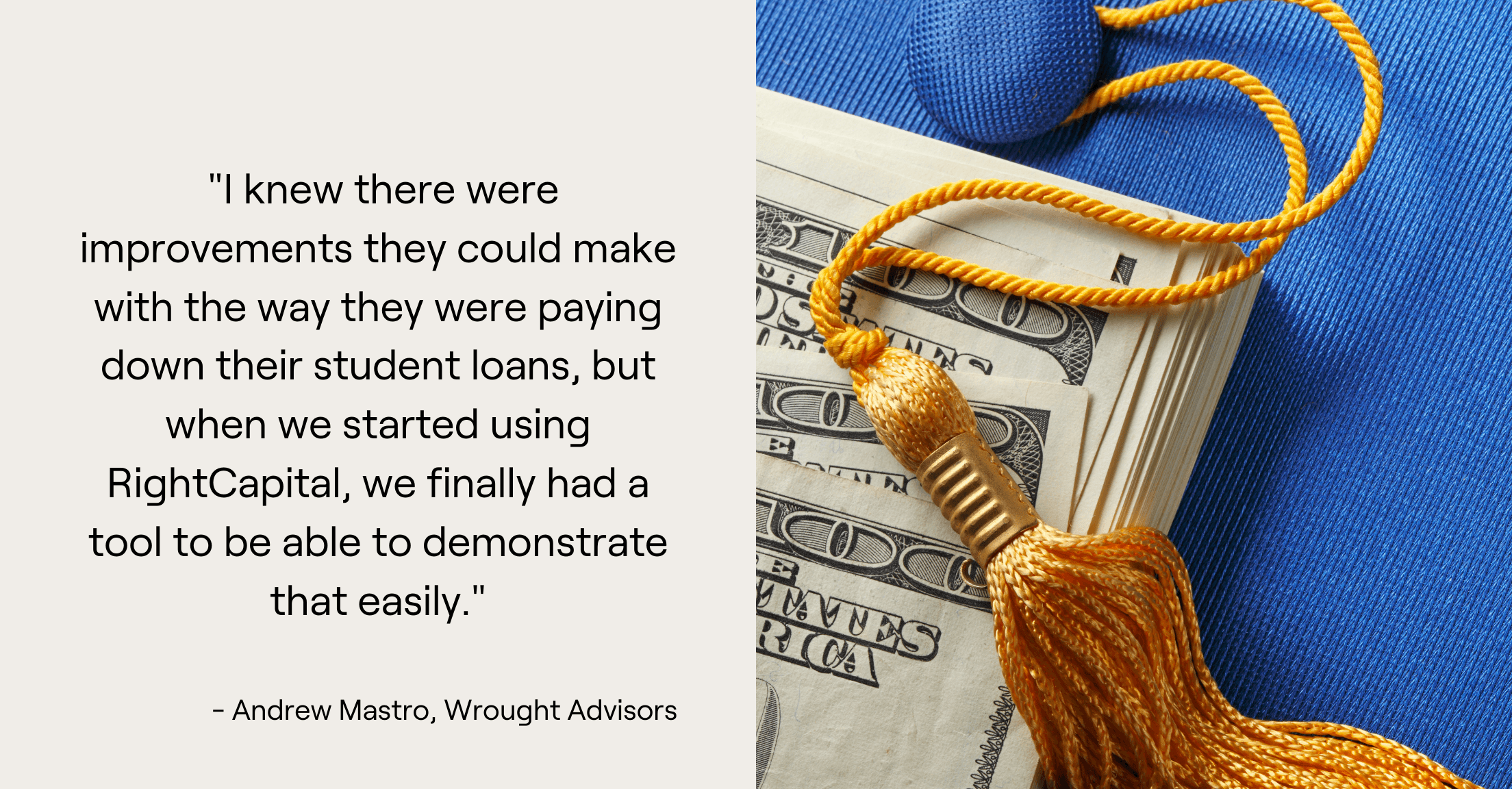 Graduation cap, money, and a quote from advisor Andrew Mastro: "I knew there were improvements they could make with the way they were paying down their student loans, but when we started using RightCapital, we finally had a tool to be able to demonstrate that easily."