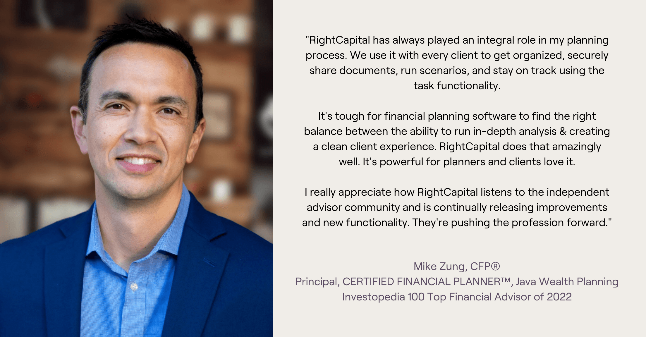 Headshot and testimonial from Mike Zung, "RightCapital has always played an integral role in my planning process. We use it with every client to get organized, securely share documents, run scenarios, and stay on track using the task functionality.  It's tough for financial planning software to find the right balance between the ability to run in-depth analysis & creating a clean client experience. RightCapital does that amazingly well. It's powerful for planners and clients love it.  I really appreciate how RightCapital listens to the independent advisor community and is continually releasing improvements and new functionality. They're pushing the profession forward."